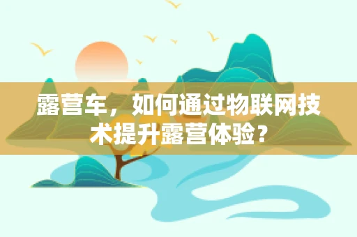 露营车，如何通过物联网技术提升露营体验？