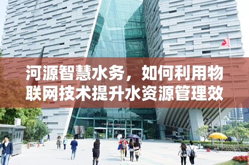 河源智慧水务，如何利用物联网技术提升水资源管理效率？