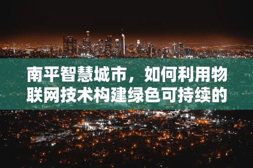 南平智慧城市，如何利用物联网技术构建绿色可持续的智能社区？