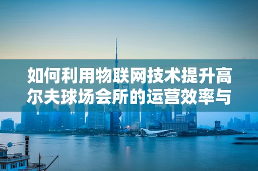 如何利用物联网技术提升高尔夫球场会所的运营效率与用户体验？