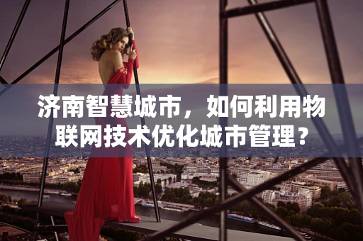 济南智慧城市，如何利用物联网技术优化城市管理？