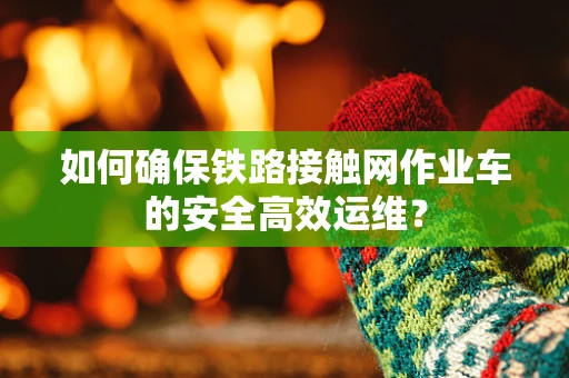 如何确保铁路接触网作业车的安全高效运维？