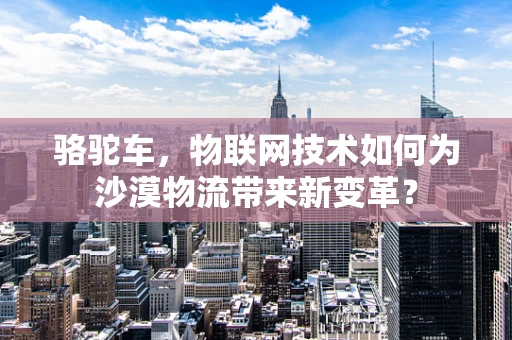 骆驼车，物联网技术如何为沙漠物流带来新变革？