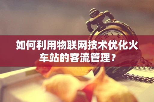 如何利用物联网技术优化火车站的客流管理？