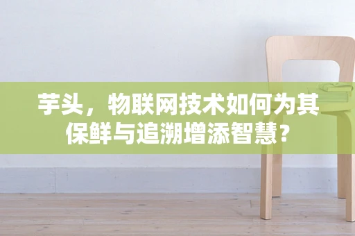 芋头，物联网技术如何为其保鲜与追溯增添智慧？