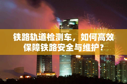 铁路轨道检测车，如何高效保障铁路安全与维护？