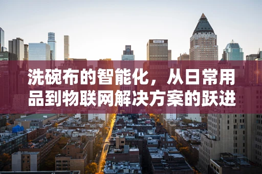 洗碗布的智能化，从日常用品到物联网解决方案的跃进