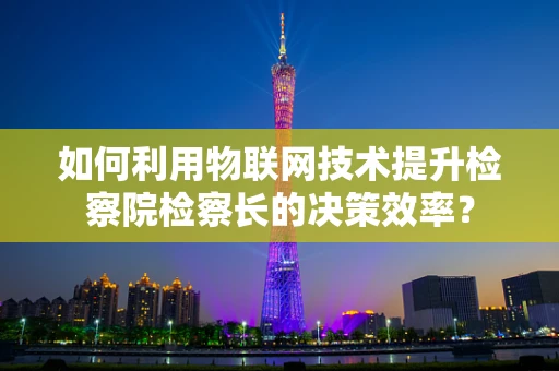 如何利用物联网技术提升检察院检察长的决策效率？