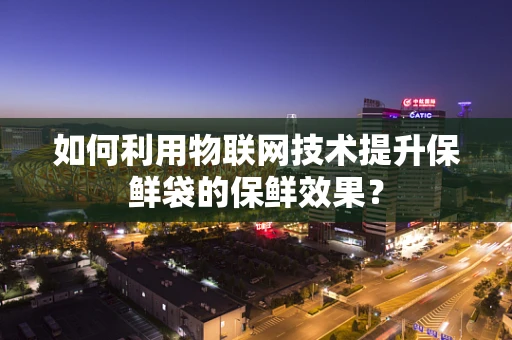 如何利用物联网技术提升保鲜袋的保鲜效果？