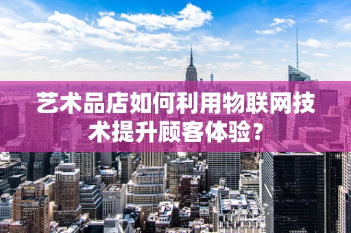 艺术品店如何利用物联网技术提升顾客体验？