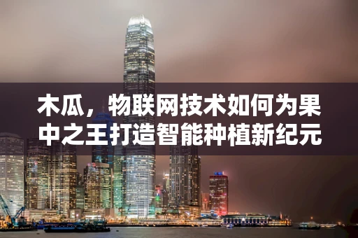 木瓜，物联网技术如何为果中之王打造智能种植新纪元？