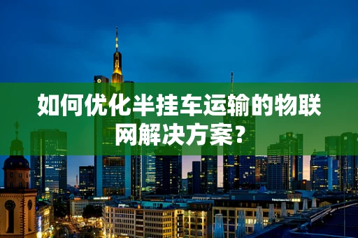 如何优化半挂车运输的物联网解决方案？