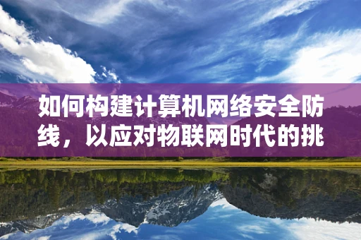 如何构建计算机网络安全防线，以应对物联网时代的挑战？