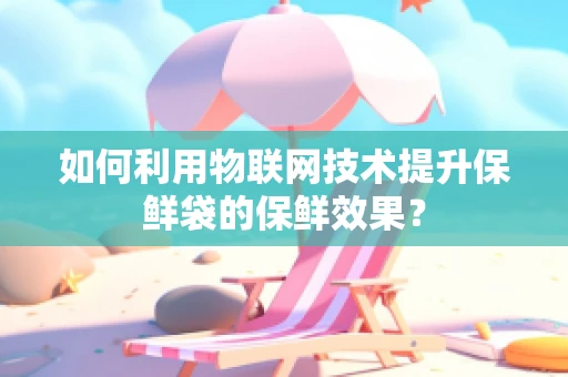 如何利用物联网技术提升保鲜袋的保鲜效果？