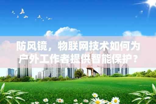 防风镜，物联网技术如何为户外工作者提供智能保护？