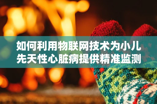 如何利用物联网技术为小儿先天性心脏病提供精准监测与干预？