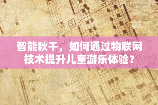 智能秋千，如何通过物联网技术提升儿童游乐体验？