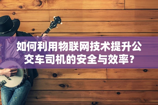 如何利用物联网技术提升公交车司机的安全与效率？