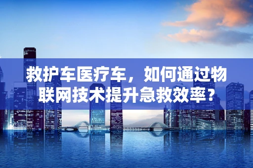 救护车医疗车，如何通过物联网技术提升急救效率？