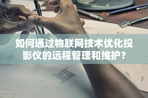 如何通过物联网技术优化投影仪的远程管理和维护？