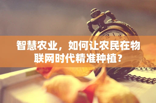 智慧农业，如何让农民在物联网时代精准种植？