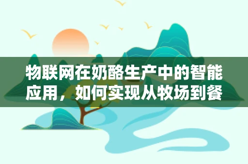 物联网在奶酪生产中的智能应用，如何实现从牧场到餐桌的全程监控？