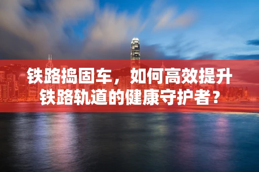 铁路捣固车，如何高效提升铁路轨道的健康守护者？