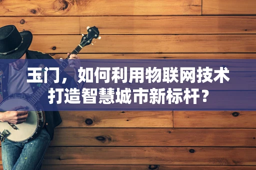 玉门，如何利用物联网技术打造智慧城市新标杆？