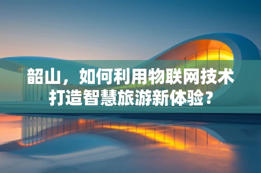 韶山，如何利用物联网技术打造智慧旅游新体验？