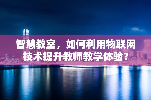 智慧教室，如何利用物联网技术提升教师教学体验？