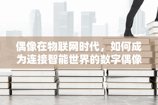 偶像在物联网时代，如何成为连接智能世界的数字偶像？