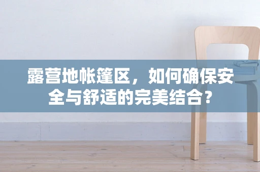 露营地帐篷区，如何确保安全与舒适的完美结合？