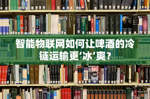 智能物联网如何让啤酒的冷链运输更‘冰’爽？