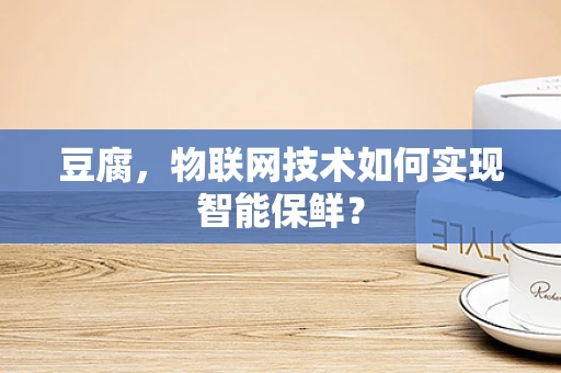 豆腐，物联网技术如何实现智能保鲜？