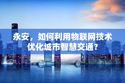 永安，如何利用物联网技术优化城市智慧交通？