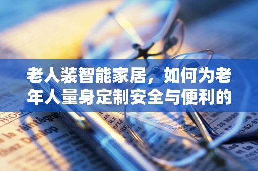 老人装智能家居，如何为老年人量身定制安全与便利的物联网解决方案？