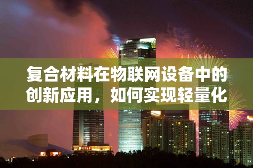 复合材料在物联网设备中的创新应用，如何实现轻量化与智能化的双重飞跃？