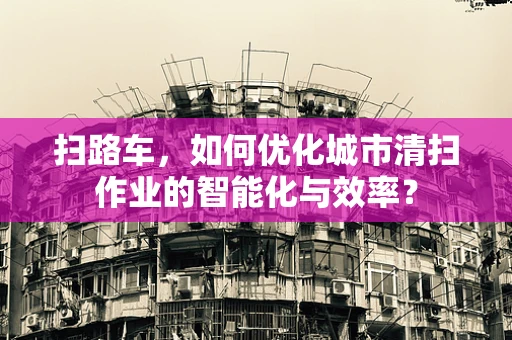 扫路车，如何优化城市清扫作业的智能化与效率？