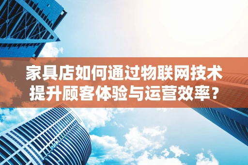 家具店如何通过物联网技术提升顾客体验与运营效率？
