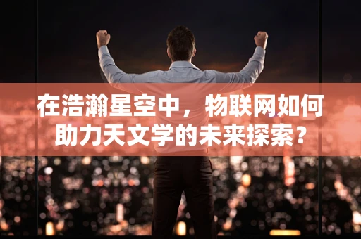 在浩瀚星空中，物联网如何助力天文学的未来探索？