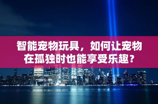 智能宠物玩具，如何让宠物在孤独时也能享受乐趣？