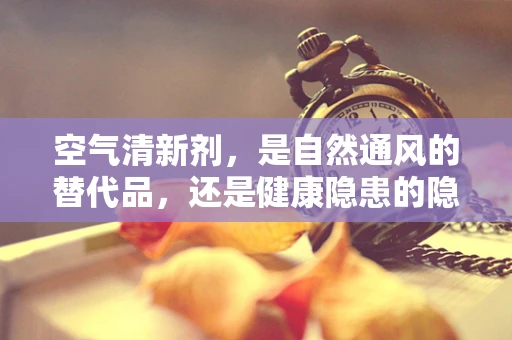 空气清新剂，是自然通风的替代品，还是健康隐患的隐形杀手？