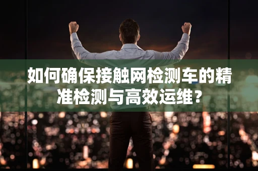 如何确保接触网检测车的精准检测与高效运维？