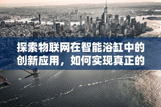 探索物联网在智能浴缸中的创新应用，如何实现真正的泡澡智能化？