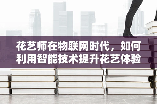 花艺师在物联网时代，如何利用智能技术提升花艺体验？
