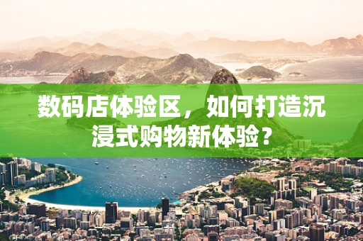 数码店体验区，如何打造沉浸式购物新体验？