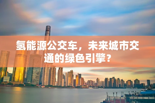 氢能源公交车，未来城市交通的绿色引擎？