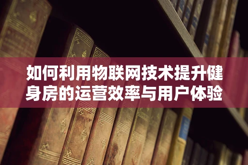 如何利用物联网技术提升健身房的运营效率与用户体验？