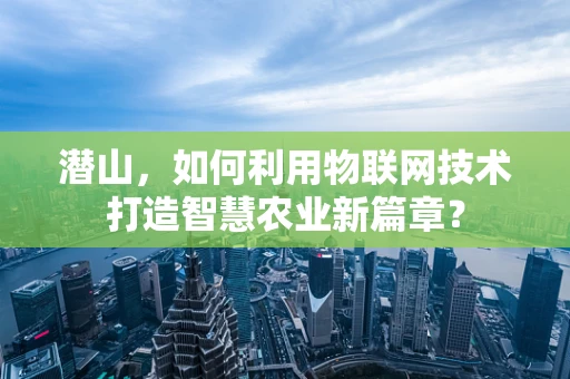 潜山，如何利用物联网技术打造智慧农业新篇章？