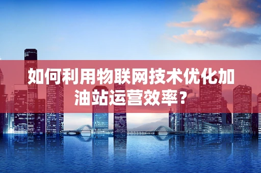 如何利用物联网技术优化加油站运营效率？